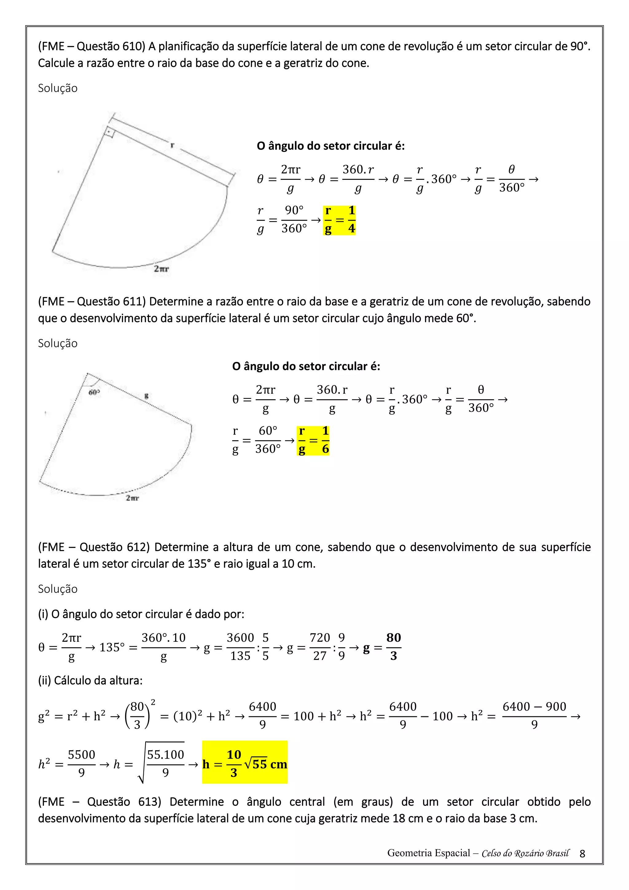 Geometria Espacial – Celso do Rozário Brasil 8
(FME – Questão 610) A planificação da superfície lateral de um cone de revolução é um setor circular de 90°.
Calcule a razão entre o raio da base do cone e a geratriz do cone.
Solução
(FME – Questão 611) Determine a razão entre o raio da base e a geratriz de um cone de revolução, sabendo
que o desenvolvimento da superfície lateral é um setor circular cujo ângulo mede 60°.
Solução
(FME – Questão 612) Determine a altura de um cone, sabendo que o desenvolvimento de sua superfície
lateral é um setor circular de 135° e raio igual a 10 cm.
Solução
(i) O ângulo do setor circular é dado por:
θ =
2πr
g
→ 135° =
360°. 10
g
→ g =
3600
135
:
5
5
→ g =
720
27
:
9
9
→ 𝐠 =
𝟖𝟎
𝟑
(ii) Cálculo da altura:
g2
= r2
+ h2
→ (
80
3
)
2
= (10)2
+ h2
→
6400
9
= 100 + h2
→ h2
=
6400
9
− 100 → h² =
6400 − 900
9
→
ℎ2
=
5500
9
→ ℎ = √
55.100
9
→ 𝐡 =
𝟏𝟎
𝟑
√𝟓𝟓 𝐜𝐦
(FME – Questão 613) Determine o ângulo central (em graus) de um setor circular obtido pelo
desenvolvimento da superfície lateral de um cone cuja geratriz mede 18 cm e o raio da base 3 cm.
O ângulo do setor circular é:
𝜃 =
2πr
𝑔
→ 𝜃 =
360. 𝑟
𝑔
→ 𝜃 =
𝑟
𝑔
. 360° →
𝑟
𝑔
=
𝜃
360°
→
𝑟
𝑔
=
90°
360°
→
𝐫
𝐠
=
𝟏
𝟒
O ângulo do setor circular é:
θ =
2πr
g
→ θ =
360. r
g
→ θ =
r
g
. 360° →
r
g
=
θ
360°
→
r
g
=
60°
360°
→
𝐫
𝐠
=
𝟏
𝟔
 