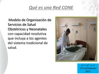Qué es una Red CONE
Modelo de Organización de
Servicios de Salud
Obstétricos y Neonatales
con capacidad resolutiva
que incluya a los agentes
del sistema tradicional de
salud.
𝑎2
+ 𝑏2
= 𝑐2
UTE INTERNADO
2017
 