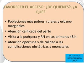 FAVORECER EL ACCESO: ¿DE QUIÉNES?, ¿A
QUÉ?
• Poblaciones más pobres, rurales y urbano-
marginales
• Atención calificada del parto
• Visita a la puérpera y RN en las primeras 48 h.
• Atención oportuna y de calidad a las
complicaciones obstétricas y neonatales
𝑎2
+ 𝑏2
= 𝑐2
UTE INTERNADO
2017
 