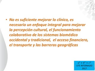 • No es suficiente mejorar lo clínico, es
necesario un enfoque integral para mejorar
la percepción cultural, el funcionamiento
colaborativo de los sistemas biomédico
occidental y tradicional, el acceso financiero,
el transporte y las barreras geográficas
𝑎2
+ 𝑏2
= 𝑐2
UTE INTERNADO
2017
 