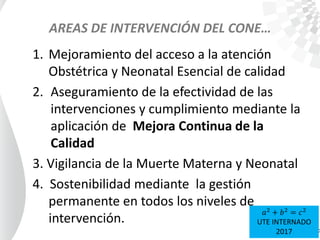 AREAS DE INTERVENCIÓN DEL CONE…
1. Mejoramiento del acceso a la atención
Obstétrica y Neonatal Esencial de calidad
2. Aseguramiento de la efectividad de las
intervenciones y cumplimiento mediante la
aplicación de Mejora Continua de la
Calidad
3. Vigilancia de la Muerte Materna y Neonatal
4. Sostenibilidad mediante la gestión
permanente en todos los niveles de
intervención.
𝑎2
+ 𝑏2
= 𝑐2
UTE INTERNADO
2017
 