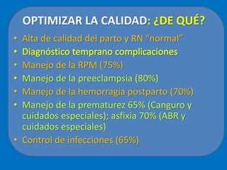 OPTIMIZAR LA CALIDAD: ¿DE QUÉ?
• Alta de calidad del parto y RN “normal”
• Manejo de la RPM (75%)
• Manejo de la preeclampsia (80%)
• Manejo de la hemorragia postparto (70%)
• Manejo de la prematurez 65% (Canguro y
cuidados especiales); asfixia 70% (ABR y
cuidados especiales)
• Control de infecciones (65%)
 