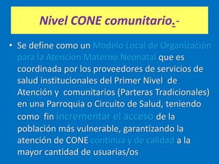 Nivel CONE comunitario.-
• Se define como un Modelo Local de Organización
para la Atención Materno Neonatal que es
coordinada por los proveedores de servicios de
salud institucionales del Primer Nivel de
Atención y comunitarios (Parteras Tradicionales)
en una Parroquia o Circuito de Salud, teniendo
como fin incrementar el acceso de la
población más vulnerable, garantizando la
atención de CONE continua y de calidad a la
mayor cantidad de usuarias/os
 