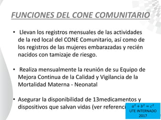 FUNCIONES DEL CONE COMUNITARIO
• Llevan los registros mensuales de las actividades
de la red local del CONE Comunitario, así como de
los registros de las mujeres embarazadas y recién
nacidos con tamizaje de riesgo.
• Realiza mensualmente la reunión de su Equipo de
Mejora Continua de la Calidad y Vigilancia de la
Mortalidad Materna - Neonatal
• Asegurar la disponibilidad de 13medicamentos y
dispositivos que salvan vidas (ver referencia) 𝑎2
+ 𝑏2
= 𝑐2
UTE INTERNADO
2017
 