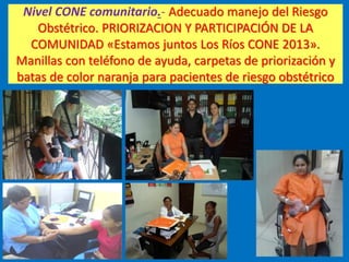 Nivel CONE comunitario.- Adecuado manejo del Riesgo
Obstétrico. PRIORIZACION Y PARTICIPACIÓN DE LA
COMUNIDAD «Estamos juntos Los Ríos CONE 2013».
Manillas con teléfono de ayuda, carpetas de priorización y
batas de color naranja para pacientes de riesgo obstétrico
 