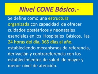 Nivel CONE Básico.-
Se define como una estructura
organizada con capacidad de ofrecer
cuidados obstétricos y neonatales
esenciales en los Hospitales Básicos, las
24 horas del día, 365 días al año,
estableciendo mecanismos de referencia,
derivación y contrareferencia con los
establecimientos de salud de mayor y
menor nivel de atención.
 