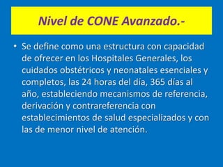 Nivel de CONE Avanzado.-
• Se define como una estructura con capacidad
de ofrecer en los Hospitales Generales, los
cuidados obstétricos y neonatales esenciales y
completos, las 24 horas del día, 365 días al
año, estableciendo mecanismos de referencia,
derivación y contrareferencia con
establecimientos de salud especializados y con
las de menor nivel de atención.
 