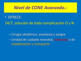 Nivel de CONE Avanzado.-
• OFRECE:
24/7, solución de toda complicación O y N
–Cirugía obstétrica, anestesia y sangre
–Unidad de cuidado neonatal, intensivo o de
estabilización y transporte
 