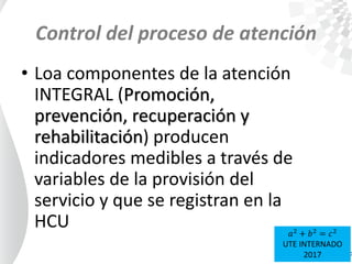 Control del proceso de atención
• Loa componentes de la atención
INTEGRAL (Promoción,
prevención, recuperación y
rehabilitación) producen
indicadores medibles a través de
variables de la provisión del
servicio y que se registran en la
HCU 𝑎2
+ 𝑏2
= 𝑐2
UTE INTERNADO
2017
 