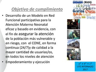 Objetivo de cumplimiento
• Desarrollo de un Modelo en Red
Funcional participativa para la
Atención Materno Neonatal
eficaz y basado en evidencia, con
el fin de asegurar la atención
de la población más vulnerable y
en riesgo, con el CONE, en forma
continua (24/7)y de calidad a la
mayor cantidad de usuarias/os,
en todos los niveles de atención
• Empoderamiento y ejecución 𝑎2
+ 𝑏2
= 𝑐2
UTE INTERNADO
2017
 