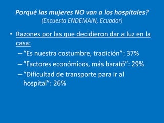 • Razones por las que decidieron dar a luz en la
casa:
–“Es nuestra costumbre, tradición”: 37%
–“Factores económicos, más baratö”: 29%
–“Dificultad de transporte para ir al
hospital”: 26%
Porqué las mujeres NO van a los hospitales?
(Encuesta ENDEMAIN, Ecuador)
 