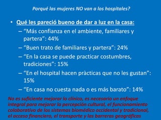 • Qué les pareció bueno de dar a luz en la casa:
– “Más confianza en el ambiente, familiares y
partera”: 44%
– “Buen trato de familiares y partera”: 24%
– “En la casa se puede practicar costumbres,
tradiciones”: 15%
– “En el hospital hacen pràcticas que no les gustan”:
15%
– “En casa no cuesta nada o es más barato”: 14%
No es suficiente mejorar lo clínico, es necesario un enfoque
integral para mejorar la percepción cultural, el funcionamiento
colaborativo de los sistemas biomédico occidental y tradicional,
el acceso financiero, el transporte y las barreras geográficas
Porqué las mujeres NO van a los hospitales?
 