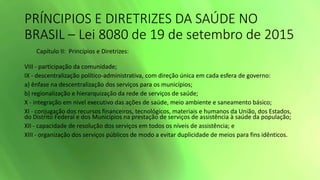 PRÍNCIPIOS E DIRETRIZES DA SAÚDE NO
BRASIL – Lei 8080 de 19 de setembro de 2015
Capítulo II: Princípios e Diretrizes:
VIII - participação da comunidade;
IX - descentralização político-administrativa, com direção única em cada esfera de governo:
a) ênfase na descentralização dos serviços para os municípios;
b) regionalização e hierarquização da rede de serviços de saúde;
X - integração em nível executivo das ações de saúde, meio ambiente e saneamento básico;
XI - conjugação dos recursos financeiros, tecnológicos, materiais e humanos da União, dos Estados,
do Distrito Federal e dos Municípios na prestação de serviços de assistência à saúde da população;
XII - capacidade de resolução dos serviços em todos os níveis de assistência; e
XIII - organização dos serviços públicos de modo a evitar duplicidade de meios para fins idênticos.
 
