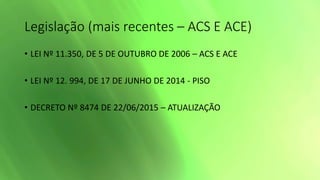 Legislação (mais recentes – ACS E ACE)
• LEI Nº 11.350, DE 5 DE OUTUBRO DE 2006 – ACS E ACE
• LEI Nº 12. 994, DE 17 DE JUNHO DE 2014 - PISO
• DECRETO Nº 8474 DE 22/06/2015 – ATUALIZAÇÃO
 
