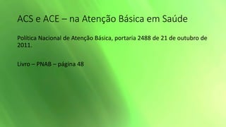 ACS e ACE – na Atenção Básica em Saúde
Política Nacional de Atenção Básica, portaria 2488 de 21 de outubro de
2011.
Livro – PNAB – página 48
 