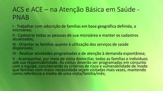 ACS e ACE – na Atenção Básica em Saúde -
PNAB
I - Trabalhar com adscrição de famílias em base geográfica definida, a
microárea;
II - Cadastrar todas as pessoas de sua microárea e manter os cadastros
atualizados;
III - Orientar as famílias quanto à utilização dos serviços de saúde
disponíveis;
IV - Realizar atividades programadas e de atenção à demanda espontânea;
V - Acompanhar, por meio de visita domiciliar, todas as famílias e indivíduos
sob sua responsabilidade. As visitas deverão ser programadas em conjunto
com a equipe, considerando os critérios de risco e vulnerabilidade de modo
que famílias com maior necessidade sejam visitadas mais vezes, mantendo
como referência a média de uma visita/família/mês;
 