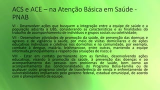 ACS e ACE – na Atenção Básica em Saúde -
PNAB
VI - Desenvolver ações que busquem a integração entre a equipe de saúde e a
população adscrita à UBS, considerando as características e as finalidades do
trabalho de acompanhamento de indivíduos e grupos sociais ou coletividade;
VII - Desenvolver atividades de promoção da saúde, de prevenção das doenças e
agravos e de vigilância à saúde, por meio de visitas domiciliares e de ações
educativas individuais e coletivas nos domicílios e na comunidade, por exemplo,
combate à dengue, malária, leishmaniose, entre outras, mantendo a equipe
informada,principalmente a respeito das situações de risco; e
VIII - Estar em contato permanente com as famílias, desenvolvendo ações
educativas, visando à promoção da saúde, à prevenção das doenças e ao
acompanhamento das pessoas com problemas de saúde, bem como ao
acompanhamento das condicionalidades do Programa Bolsa-Família ou de
qualquer outro programa similar de transferência de renda e enfrentamento de
vulnerabilidades implantado pelo governo federal, estadual emunicipal, de acordo
com o planejamento da equipe.
 