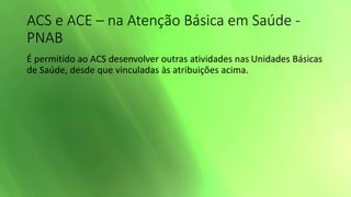 ACS e ACE – na Atenção Básica em Saúde -
PNAB
É permitido ao ACS desenvolver outras atividades nas Unidades Básicas
de Saúde, desde que vinculadas às atribuições acima.
 
