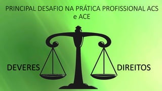 PRINCIPAL DESAFIO NA PRÁTICA PROFISSIONAL ACS
e ACE
DEVERES DIREITOS
 