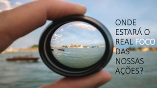 ONDE
ESTARÁ O
REAL FOCO
DAS
NOSSAS
AÇÕES?
 