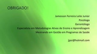 OBRIGADO!
Jamesson Ferreira Leite Junior
Psicólogo
Gerontólogo
Especialista em Metodologias Ativas de Ensino e Aprendizagem
Mestrando em Gestão em Programas de Saúde
jjpsi@hotmail.com
 