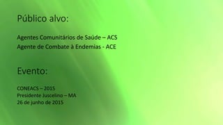 Público alvo:
Agentes Comunitários de Saúde – ACS
Agente de Combate à Endemias - ACE
Evento:
CONEACS – 2015
Presidente Juscelino – MA
26 de junho de 2015
 