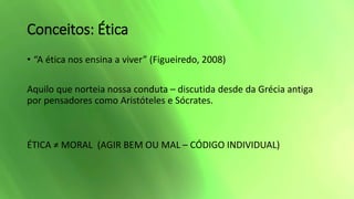 Conceitos: Ética
• “A ética nos ensina a viver” (Figueiredo, 2008)
Aquilo que norteia nossa conduta – discutida desde da Grécia antiga
por pensadores como Aristóteles e Sócrates.
ÉTICA ≠ MORAL (AGIR BEM OU MAL – CÓDIGO INDIVIDUAL)
 
