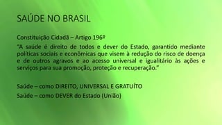 SAÚDE NO BRASIL
Constituição Cidadã – Artigo 196º
“A saúde é direito de todos e dever do Estado, garantido mediante
políticas sociais e econômicas que visem à redução do risco de doença
e de outros agravos e ao acesso universal e igualitário às ações e
serviços para sua promoção, proteção e recuperação.”
Saúde – como DIREITO, UNIVERSAL E GRATUÍTO
Saúde – como DEVER do Estado (União)
 
