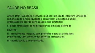 SAÚDE NO BRASIL
Artigo 198º : As ações e serviços públicos de saúde integram uma rede
regionalizada e hierarquizada e constituem um sistema único,
organizado de acordo com as seguintes diretrizes:
I - descentralização, com direção única em cada esfera de
governo;
II - atendimento integral, com prioridade para as atividades
preventivas, sem prejuízo dos serviços assistenciais;
III - participação da comunidade.
 