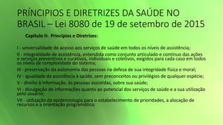 PRÍNCIPIOS E DIRETRIZES DA SAÚDE NO
BRASIL – Lei 8080 de 19 de setembro de 2015
Capítulo II: Princípios e Diretrizes:
I - universalidade de acesso aos serviços de saúde em todos os níveis de assistência;
II - integralidade de assistência, entendida como conjunto articulado e contínuo das ações
e serviços preventivos e curativos, individuais e coletivos, exigidos para cada caso em todos
os níveis de complexidade do sistema;
III - preservação da autonomia das pessoas na defesa de sua integridade física e moral;
IV - igualdade da assistência à saúde, sem preconceitos ou privilégios de qualquer espécie;
V - direito à informação, às pessoas assistidas, sobre sua saúde;
VI - divulgação de informações quanto ao potencial dos serviços de saúde e a sua utilização
pelo usuário;
VII - utilização da epidemiologia para o estabelecimento de prioridades, a alocação de
recursos e a orientação programática;
 