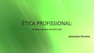 ÉTICA PROFISSIONAL:
direitos e deveres do ACS E ACE
Jamesson Ferreira
 