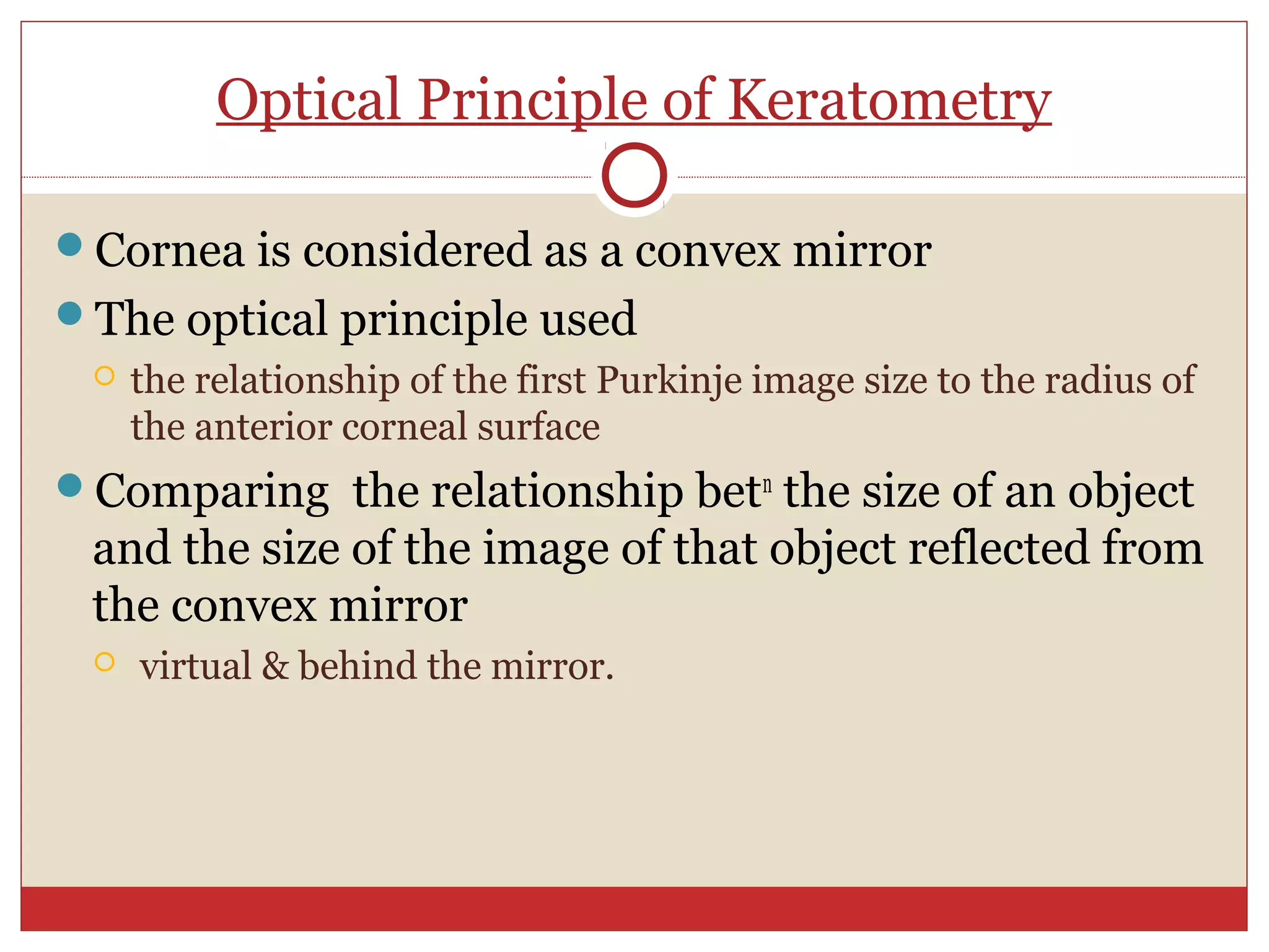 Optical Principle of Keratometry
Cornea is considered as a convex mirror
The optical principle used
 the relationship of the first Purkinje image size to the radius of
the anterior corneal surface
Comparing the relationship betn
the size of an object
and the size of the image of that object reflected from
the convex mirror
 virtual & behind the mirror.
 