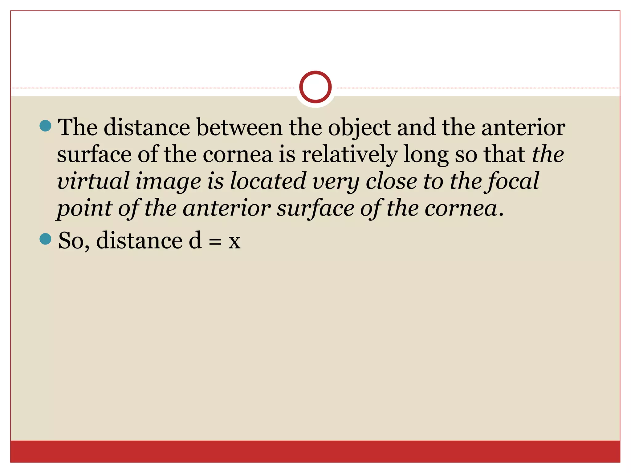 The distance between the object and the anterior
surface of the cornea is relatively long so that the
virtual image is located very close to the focal
point of the anterior surface of the cornea.
So, distance d = x
 