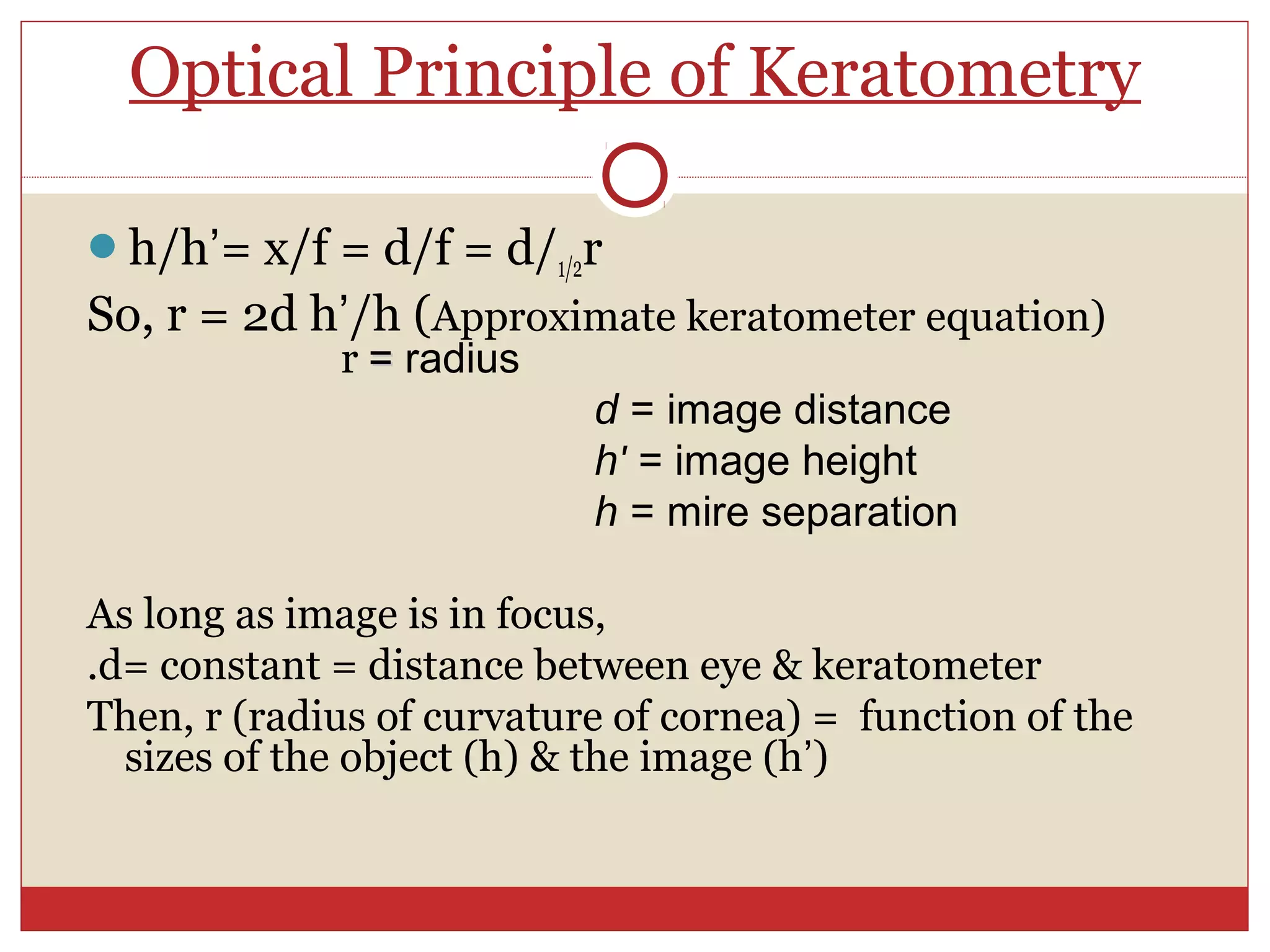 Optical Principle of Keratometry
h/h’= x/f = d/f = d/1/2r
So, r = 2d h’/h (Approximate keratometer equation)
r == radius
d = image distance
h' = image height
h = mire separation
As long as image is in focus,
.d= constant = distance between eye & keratometer
Then, r (radius of curvature of cornea) = function of the
sizes of the object (h) & the image (h’)
 