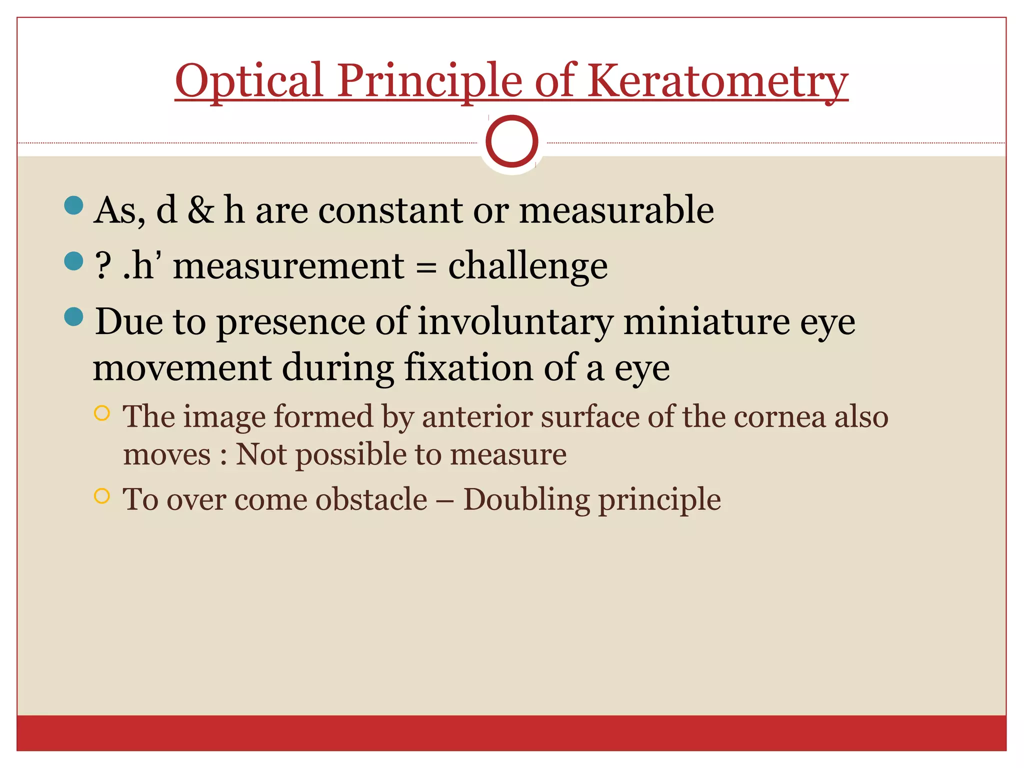 Optical Principle of Keratometry
As, d & h are constant or measurable
? .h’ measurement = challenge
Due to presence of involuntary miniature eye
movement during fixation of a eye
 The image formed by anterior surface of the cornea also
moves : Not possible to measure
 To over come obstacle – Doubling principle
 