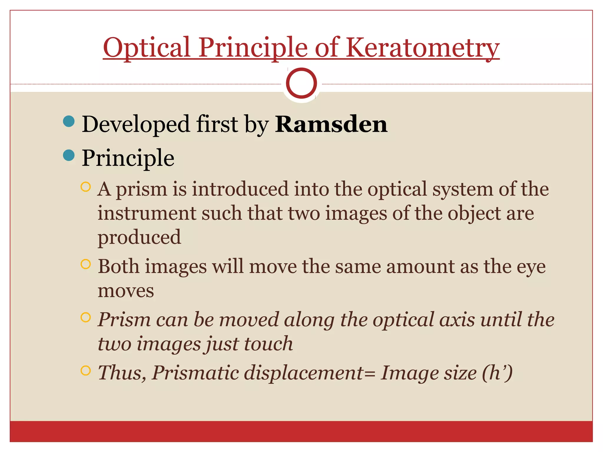 Optical Principle of Keratometry
Developed first by Ramsden
Principle
 A prism is introduced into the optical system of the
instrument such that two images of the object are
produced
 Both images will move the same amount as the eye
moves
 Prism can be moved along the optical axis until the
two images just touch
 Thus, Prismatic displacement= Image size (h’)
 