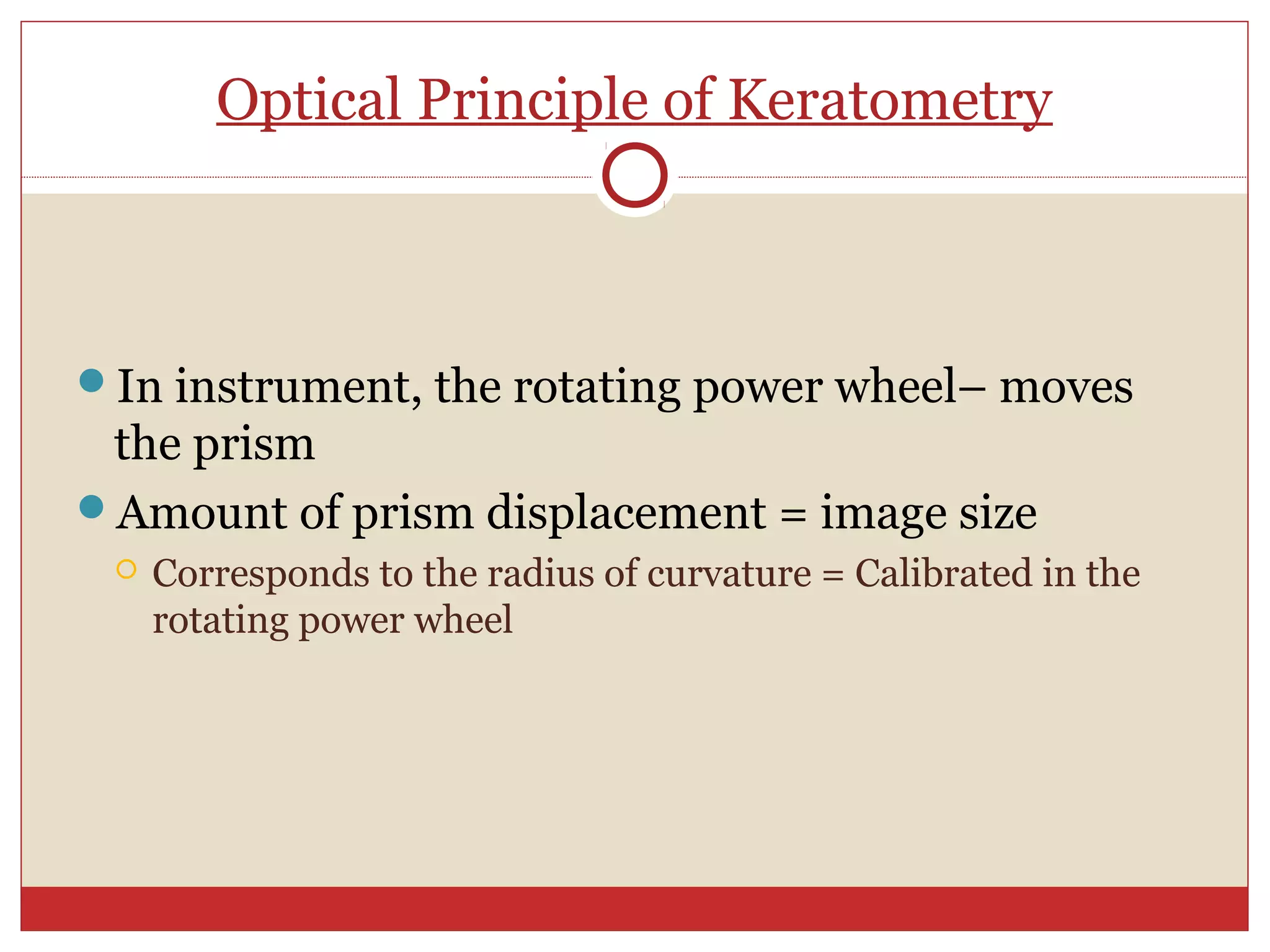 Optical Principle of Keratometry
In instrument, the rotating power wheel– moves
the prism
Amount of prism displacement = image size
 Corresponds to the radius of curvature = Calibrated in the
rotating power wheel
 