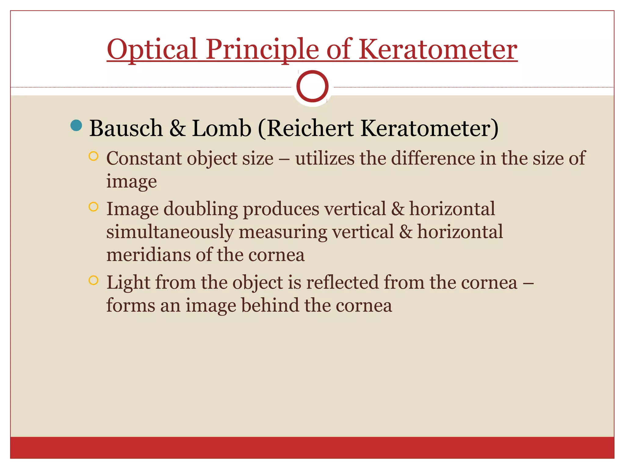 Optical Principle of Keratometer
Bausch & Lomb (Reichert Keratometer)
 Constant object size – utilizes the difference in the size of
image
 Image doubling produces vertical & horizontal
simultaneously measuring vertical & horizontal
meridians of the cornea
 Light from the object is reflected from the cornea –
forms an image behind the cornea
 
