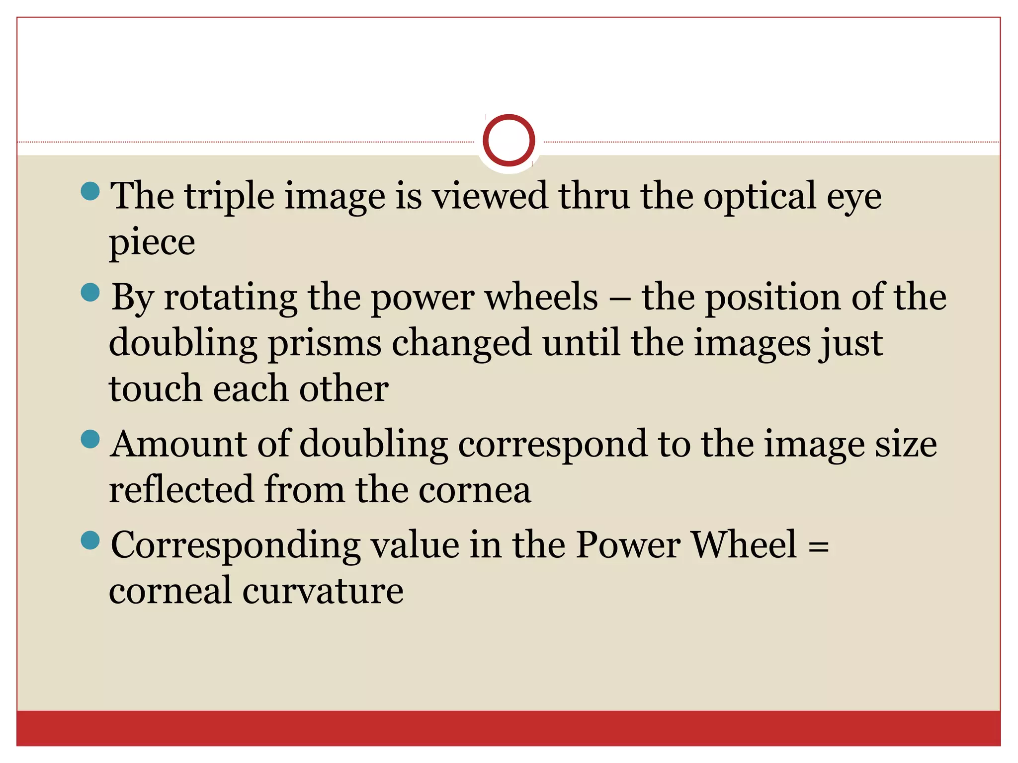 The triple image is viewed thru the optical eye
piece
By rotating the power wheels – the position of the
doubling prisms changed until the images just
touch each other
Amount of doubling correspond to the image size
reflected from the cornea
Corresponding value in the Power Wheel =
corneal curvature
 