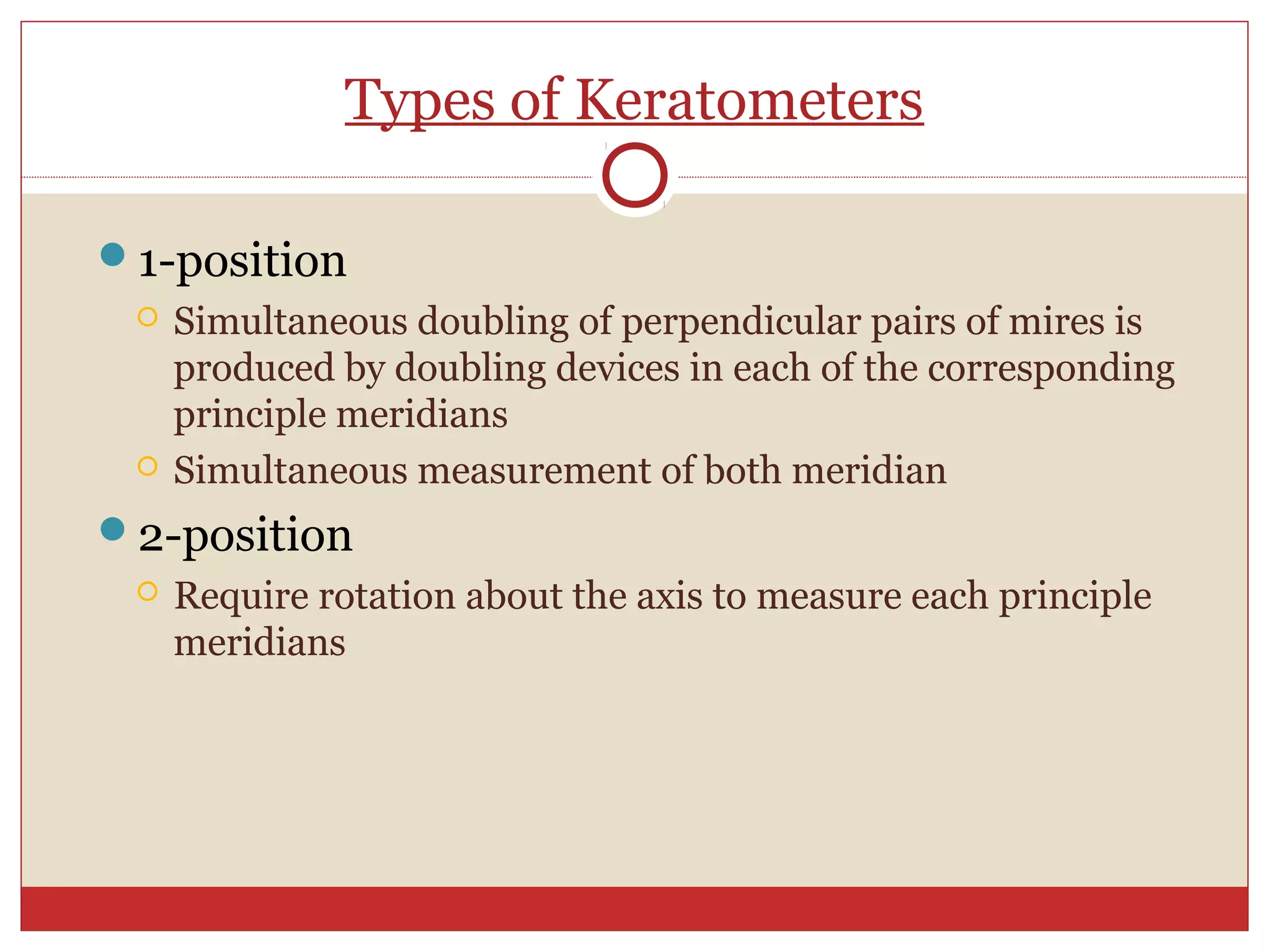 Types of Keratometers
1-position
 Simultaneous doubling of perpendicular pairs of mires is
produced by doubling devices in each of the corresponding
principle meridians
 Simultaneous measurement of both meridian
2-position
 Require rotation about the axis to measure each principle
meridians
 