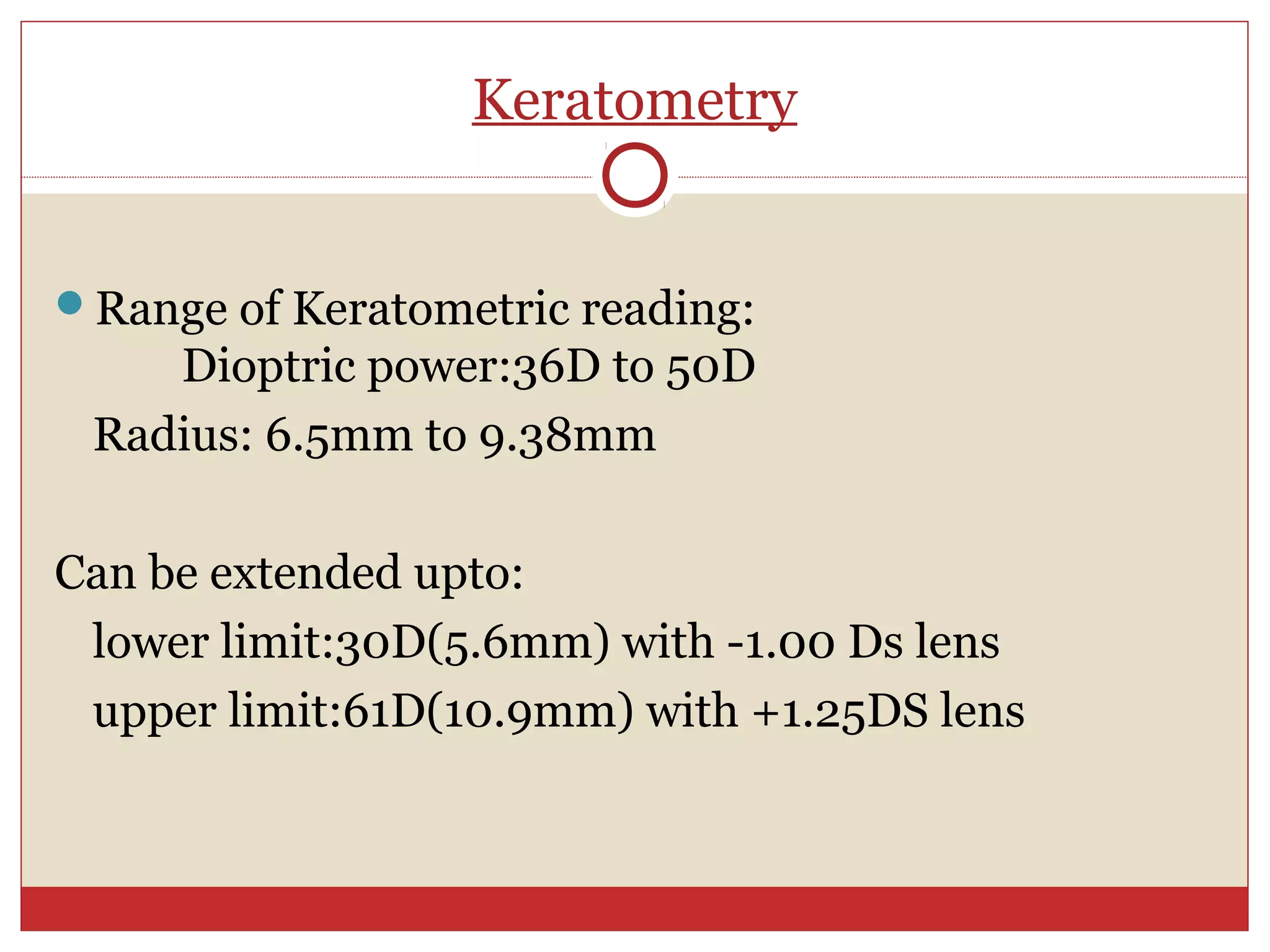 Keratometry
Range of Keratometric reading:
Dioptric power:36D to 50D
Radius: 6.5mm to 9.38mm
Can be extended upto:
lower limit:30D(5.6mm) with -1.00 Ds lens
upper limit:61D(10.9mm) with +1.25DS lens
 