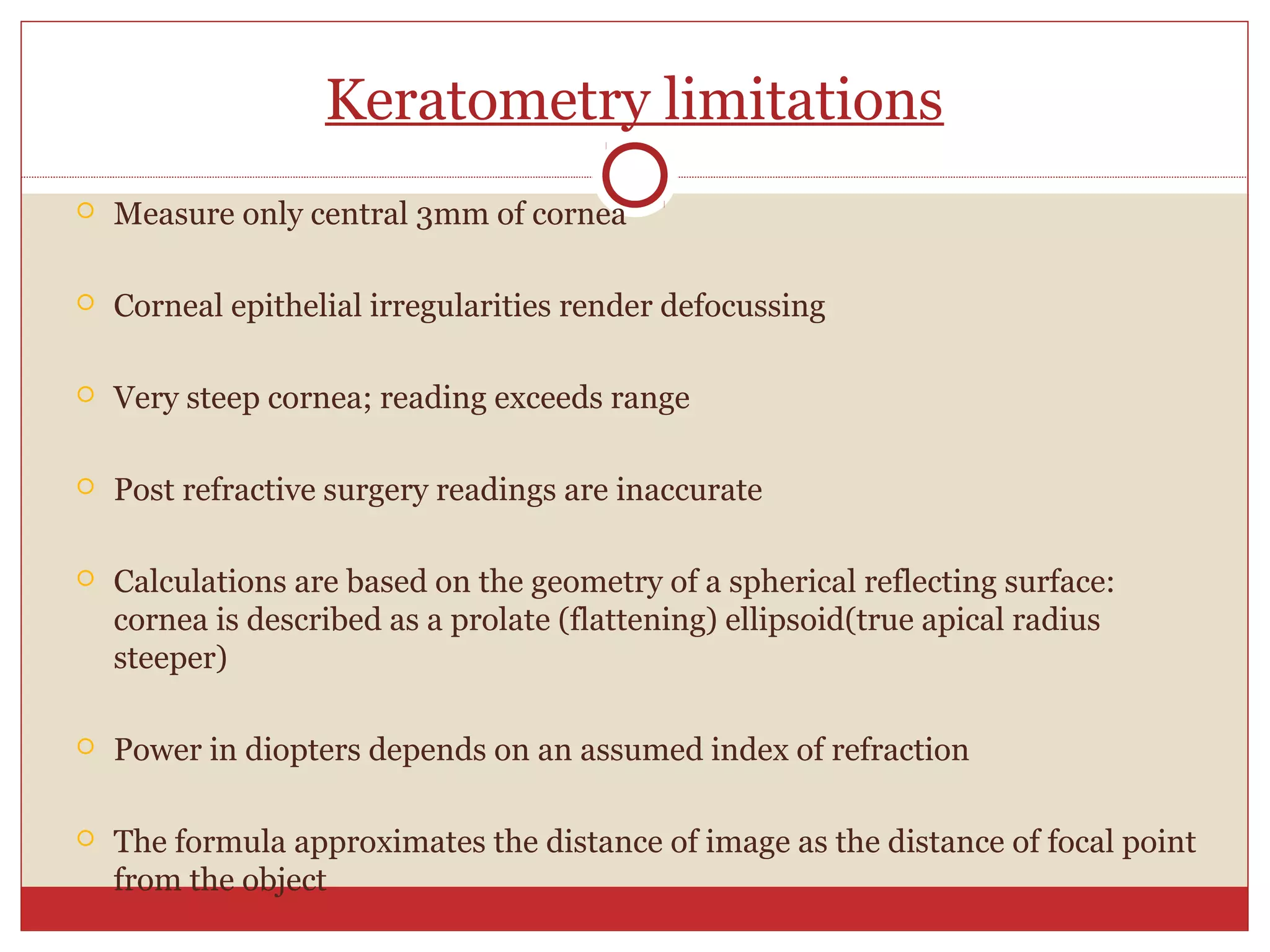 Keratometry limitations
 Measure only central 3mm of cornea
 Corneal epithelial irregularities render defocussing
 Very steep cornea; reading exceeds range
 Post refractive surgery readings are inaccurate
 Calculations are based on the geometry of a spherical reflecting surface:
cornea is described as a prolate (flattening) ellipsoid(true apical radius
steeper)
 Power in diopters depends on an assumed index of refraction
 The formula approximates the distance of image as the distance of focal point
from the object
 