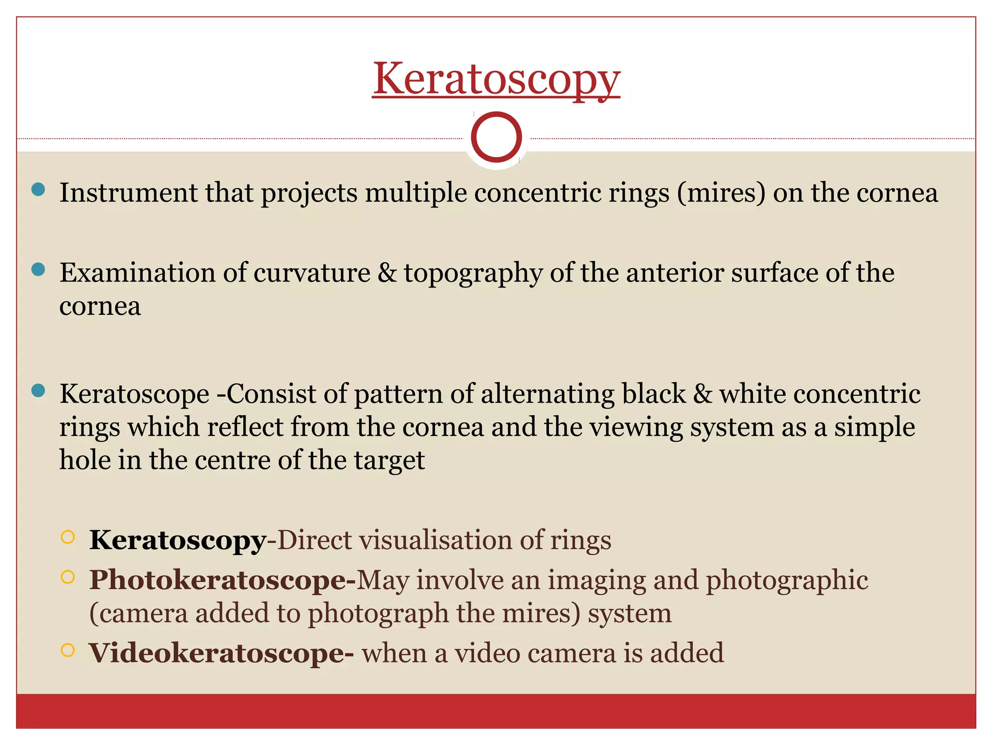 Keratoscopy
 Instrument that projects multiple concentric rings (mires) on the cornea
 Examination of curvature & topography of the anterior surface of the
cornea
 Keratoscope -Consist of pattern of alternating black & white concentric
rings which reflect from the cornea and the viewing system as a simple
hole in the centre of the target
 Keratoscopy-Direct visualisation of rings
 Photokeratoscope-May involve an imaging and photographic
(camera added to photograph the mires) system
 Videokeratoscope- when a video camera is added
 