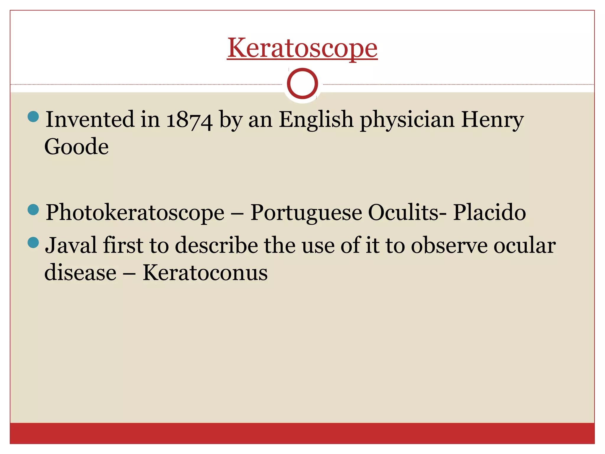 Keratoscope
Invented in 1874 by an English physician Henry
Goode
Photokeratoscope – Portuguese Oculits- Placido
Javal first to describe the use of it to observe ocular
disease – Keratoconus
 