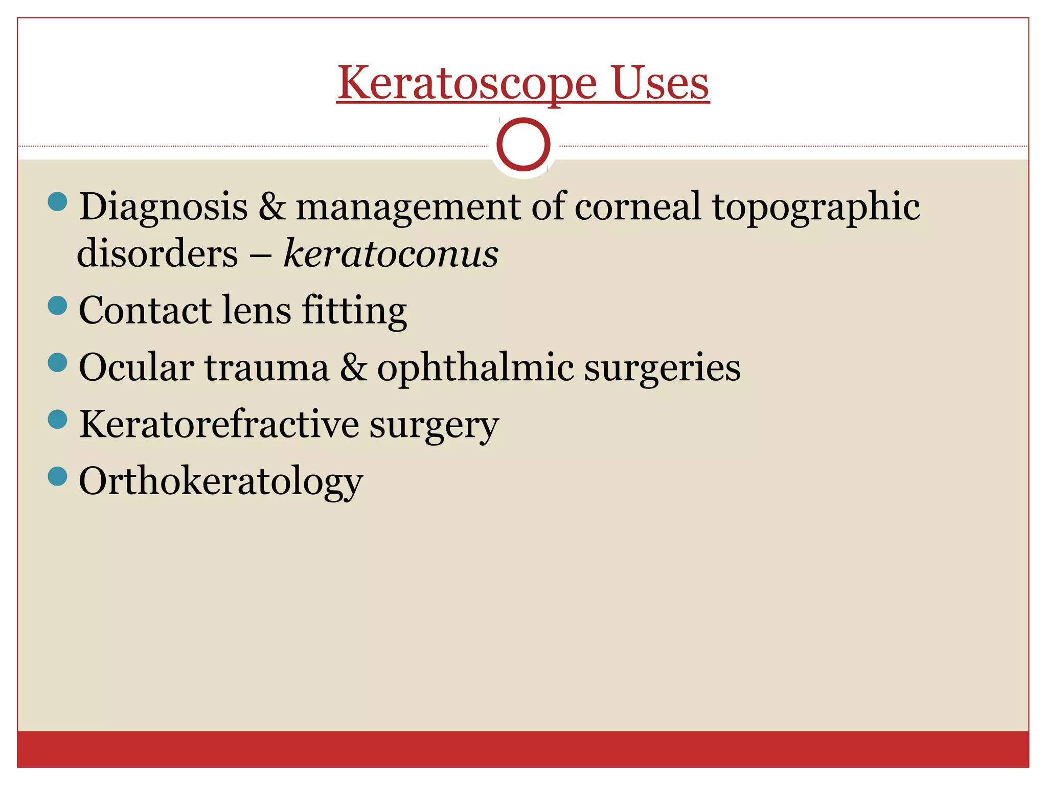 Keratoscope Uses
Diagnosis & management of corneal topographic
disorders – keratoconus
Contact lens fitting
Ocular trauma & ophthalmic surgeries
Keratorefractive surgery
Orthokeratology
 