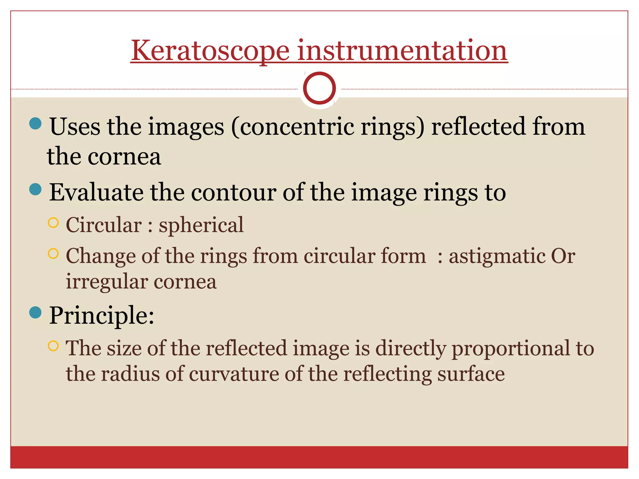 Keratoscope instrumentation
Uses the images (concentric rings) reflected from
the cornea
Evaluate the contour of the image rings to
 Circular : spherical
 Change of the rings from circular form : astigmatic Or
irregular cornea
Principle:
 The size of the reflected image is directly proportional to
the radius of curvature of the reflecting surface
 