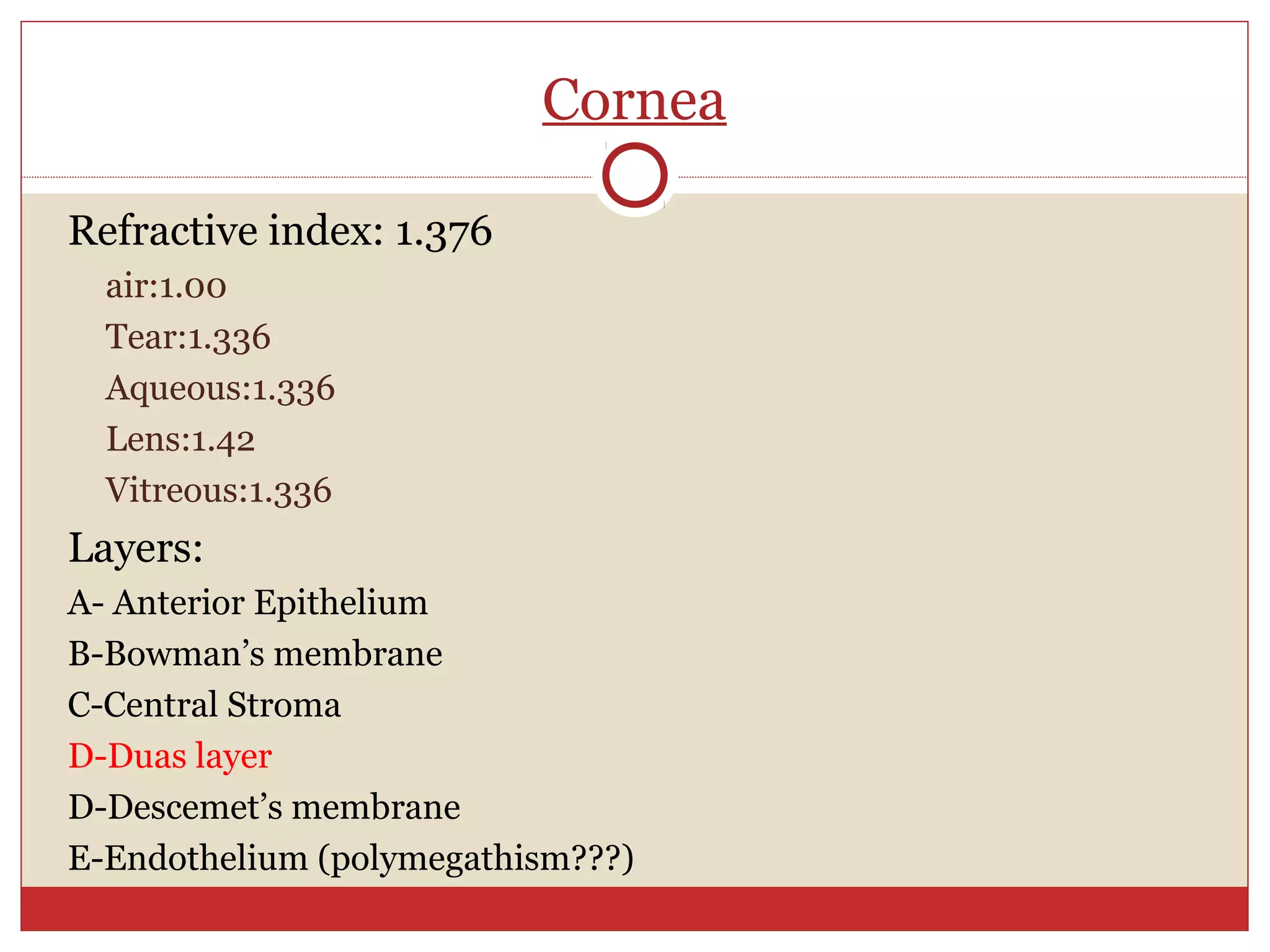 Cornea
Refractive index: 1.376
air:1.00
Tear:1.336
Aqueous:1.336
Lens:1.42
Vitreous:1.336
Layers:
A- Anterior Epithelium
B-Bowman’s membrane
C-Central Stroma
D-Duas layer
D-Descemet’s membrane
E-Endothelium (polymegathism???)
 