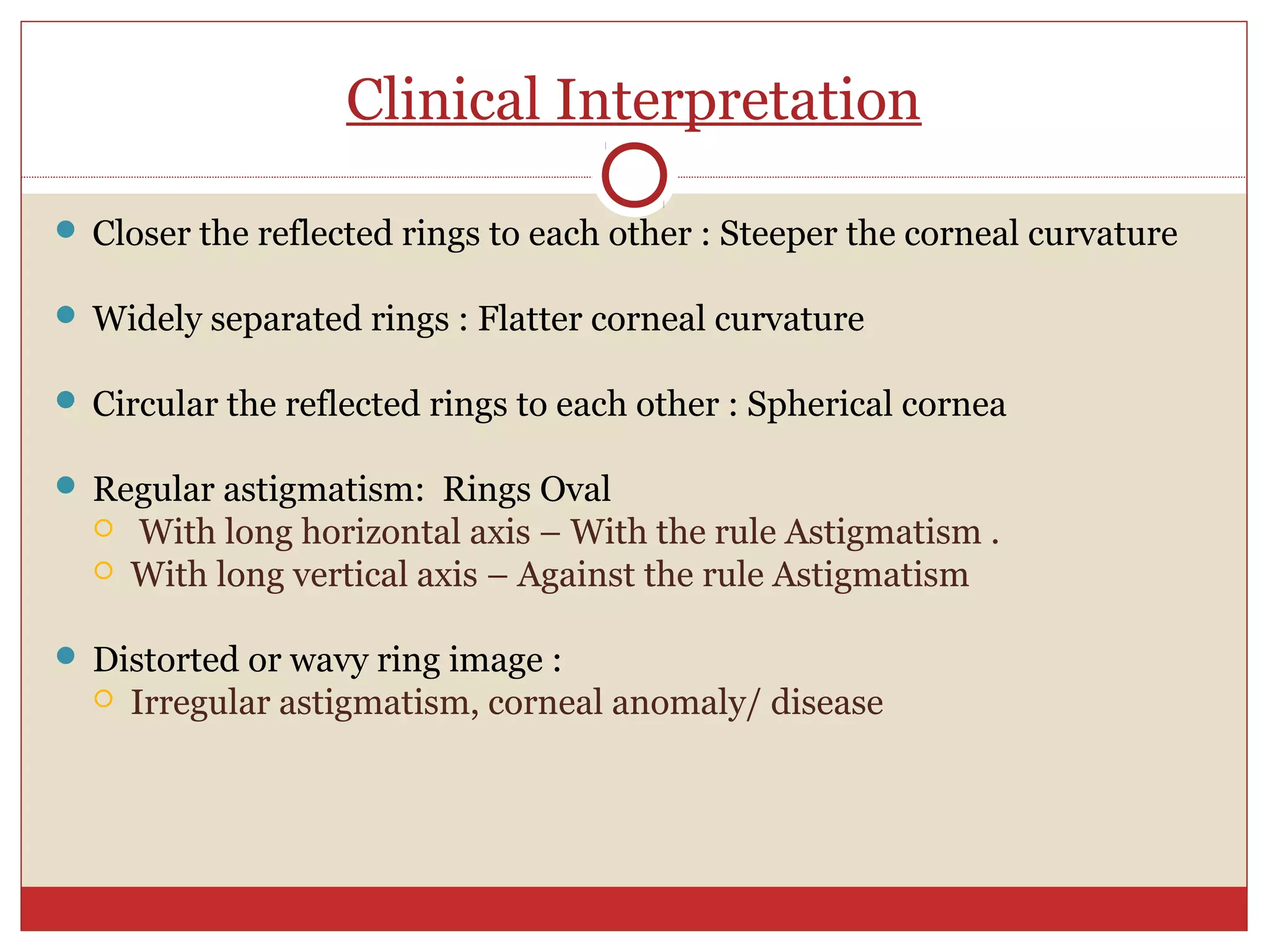 Clinical Interpretation
 Closer the reflected rings to each other : Steeper the corneal curvature
 Widely separated rings : Flatter corneal curvature
 Circular the reflected rings to each other : Spherical cornea
 Regular astigmatism: Rings Oval
 With long horizontal axis – With the rule Astigmatism .
 With long vertical axis – Against the rule Astigmatism
 Distorted or wavy ring image :
 Irregular astigmatism, corneal anomaly/ disease
 