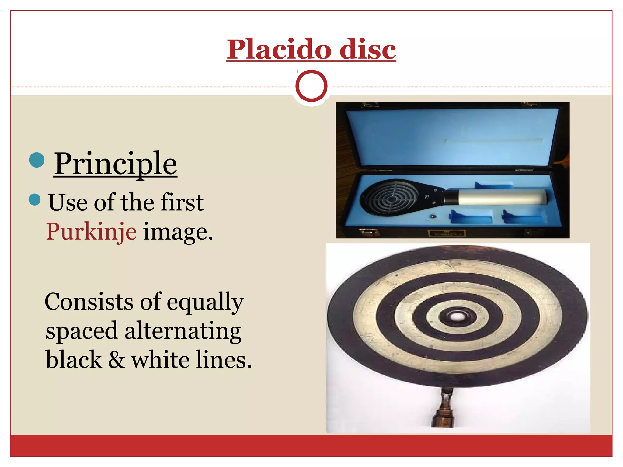 Placido disc
Principle
Use of the first
Purkinje image.
Consists of equally
spaced alternating
black & white lines.
 