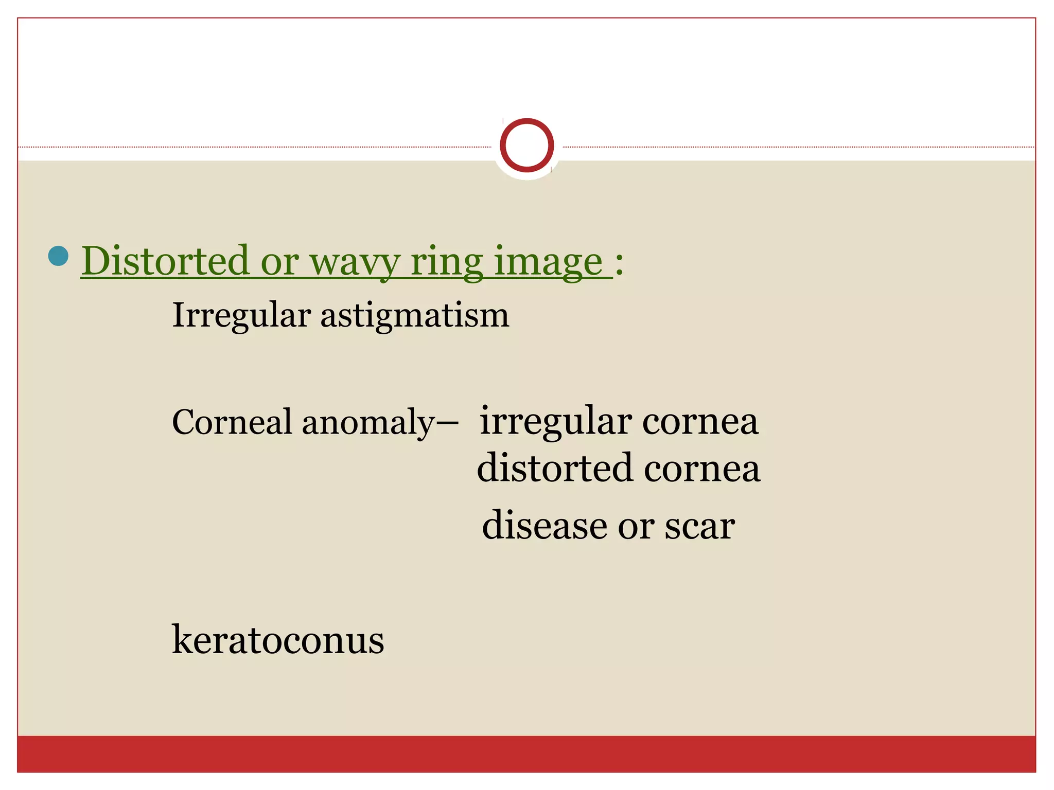 Distorted or wavy ring image :
Irregular astigmatism
Corneal anomaly– irregular cornea
distorted cornea
disease or scar
keratoconus
 